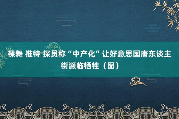 裸舞 推特 探员称“中产化”让好意思国唐东谈主街濒临牺牲（图）