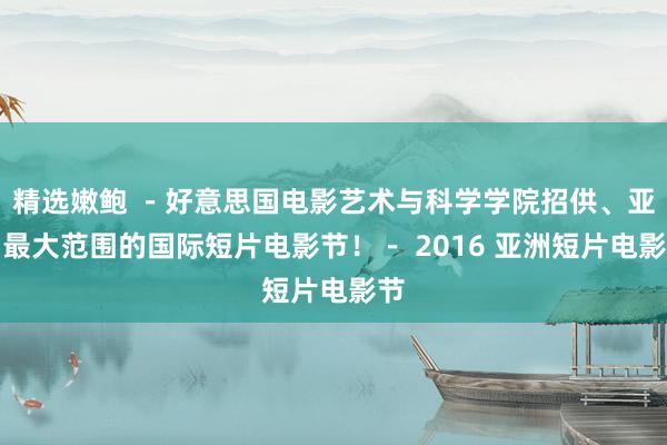 精选嫩鲍 －好意思国电影艺术与科学学院招供、亚洲最大范围的国际短片电影节！－ 2016 亚洲短片电影节