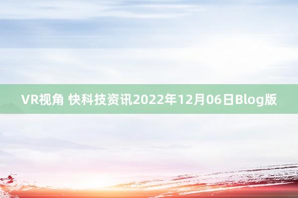 VR视角 快科技资讯2022年12月06日Blog版