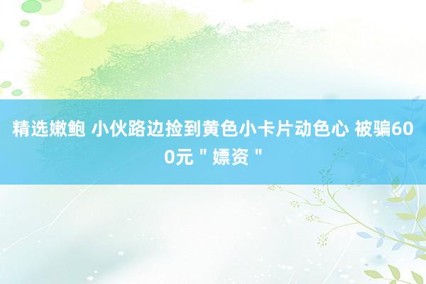 精选嫩鲍 小伙路边捡到黄色小卡片动色心 被骗600元＂嫖资＂