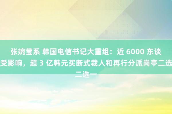 张婉莹系 韩国电信书记大重组：近 6000 东谈主受影响，超 3 亿韩元买断式裁人和再行分派岗亭二选一