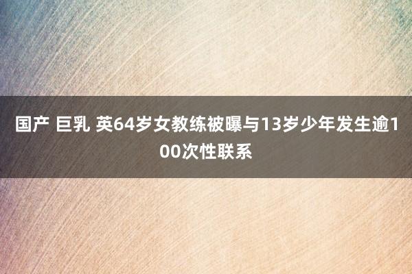 国产 巨乳 英64岁女教练被曝与13岁少年发生逾100次性联系