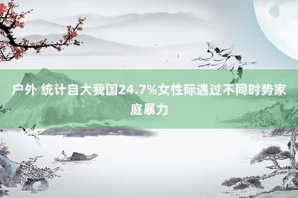 户外 统计自大我国24.7%女性际遇过不同时势家庭暴力