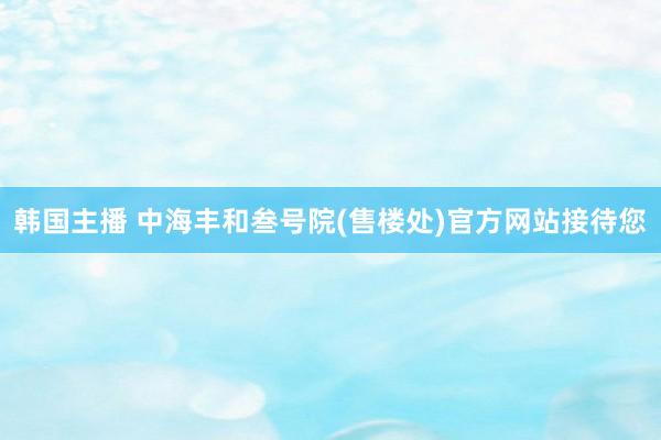 韩国主播 中海丰和叁号院(售楼处)官方网站接待您