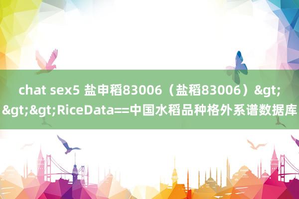 chat sex5 盐申稻83006（盐稻83006）>>>RiceData==中国水稻品种格外系谱数据库