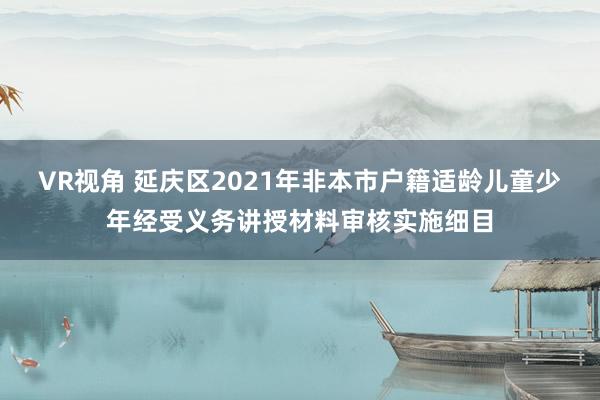 VR视角 延庆区2021年非本市户籍适龄儿童少年经受义务讲授材料审核实施细目