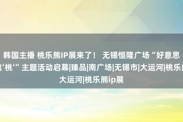 韩国主播 桃乐熊IP展来了！ 无锡恒隆广场“好意思瞻念出‘桃’”主题活动启幕|臻品|南广场|无锡市|大运河|桃乐熊ip展