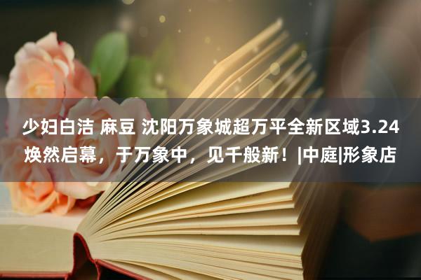 少妇白洁 麻豆 沈阳万象城超万平全新区域3.24焕然启幕，于万象中，见千般新！|中庭|形象店