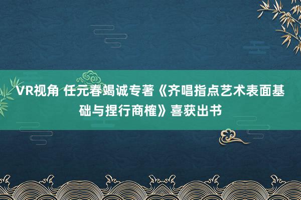 VR视角 任元春竭诚专著《齐唱指点艺术表面基础与捏行商榷》喜获出书