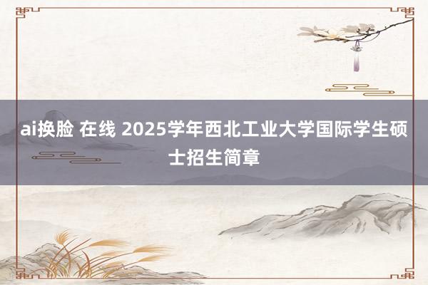 ai换脸 在线 2025学年西北工业大学国际学生硕士招生简章