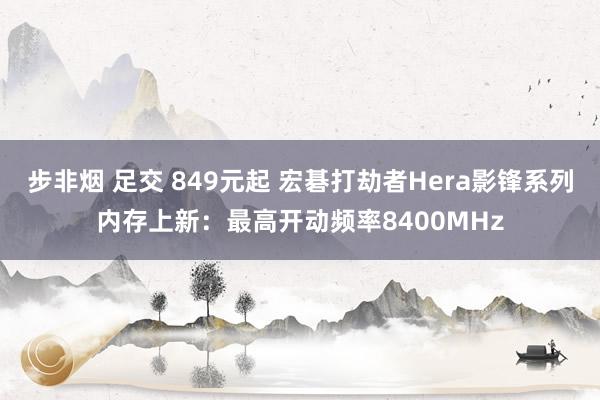 步非烟 足交 849元起 宏碁打劫者Hera影锋系列内存上新：最高开动频率8400MHz