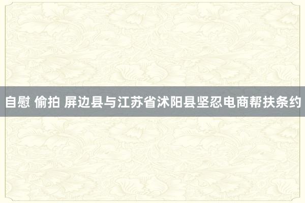 自慰 偷拍 屏边县与江苏省沭阳县坚忍电商帮扶条约