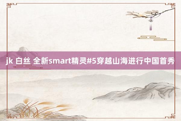 jk 白丝 全新smart精灵#5穿越山海进行中国首秀