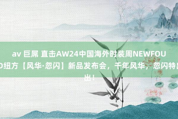 av 巨屌 直击AW24中国海外时装周NEWFOUND纽方【风华·忽闪】新品发布会，千年风华，忽闪特出！