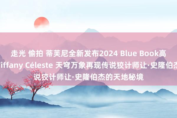 走光 偷拍 蒂芙尼全新发布2024 Blue Book高档珠宝系列Tiffany Céleste 天穹万象再现传说狡计师让·史隆伯杰的天地秘境