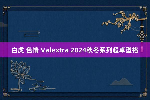 白虎 色情 Valextra 2024秋冬系列超卓型格