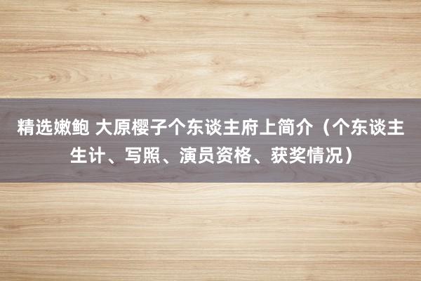 精选嫩鲍 大原樱子个东谈主府上简介（个东谈主生计、写照、演员资格、获奖情况）