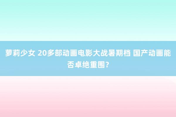 萝莉少女 20多部动画电影大战暑期档 国产动画能否卓绝重围？