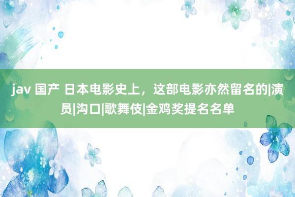 jav 国产 日本电影史上，这部电影亦然留名的|演员|沟口|歌舞伎|金鸡奖提名名单