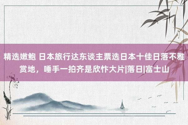 精选嫩鲍 日本旅行达东谈主票选日本十佳日落不雅赏地，唾手一拍齐是欣忭大片|落日|富士山