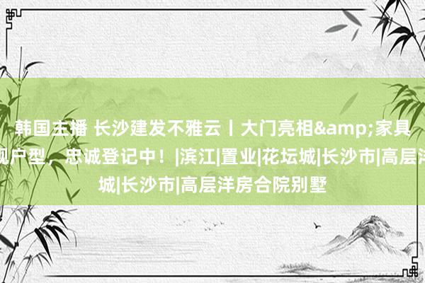 韩国主播 长沙建发不雅云丨大门亮相&家具碰面会，新规户型，忠诚登记中！|滨江|置业|花坛城|长沙市|高层洋房合院别墅