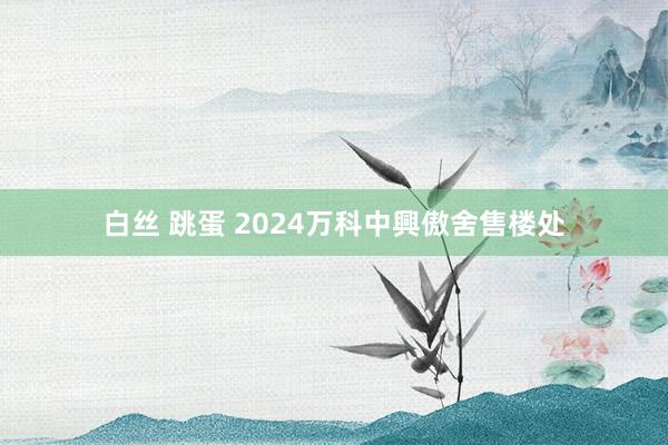 白丝 跳蛋 2024万科中興傲舍售楼处