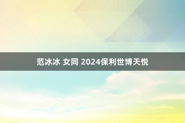 范冰冰 女同 2024保利世博天悦