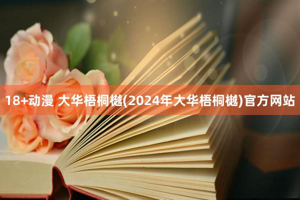 18+动漫 大华梧桐樾(2024年大华梧桐樾)官方网站