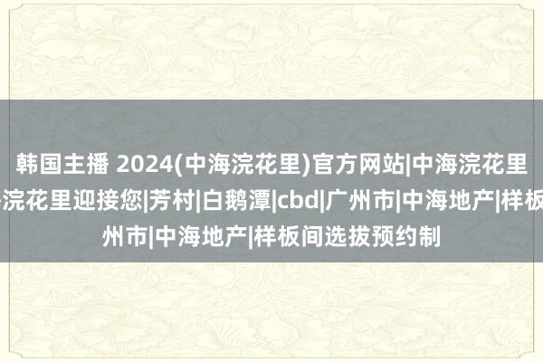 韩国主播 2024(中海浣花里)官方网站|中海浣花里售楼中心|中海浣花里迎接您|芳村|白鹅潭|cbd|广州市|中海地产|样板间选拔预约制