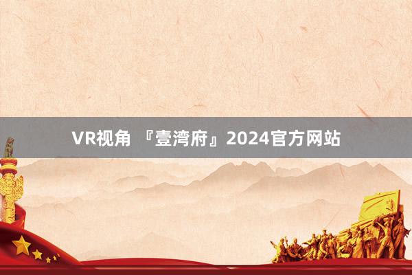 VR视角 『壹湾府』2024官方网站