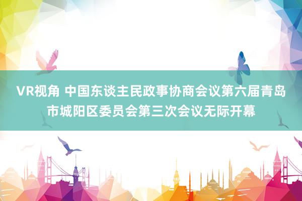 VR视角 中国东谈主民政事协商会议第六届青岛市城阳区委员会第三次会议无际开幕