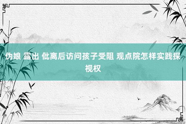 伪娘 露出 仳离后访问孩子受阻 观点院怎样实践探视权