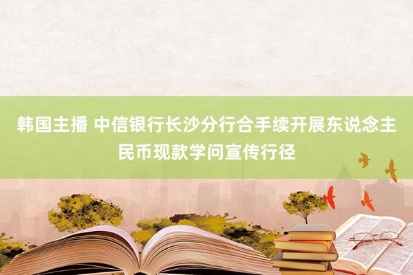 韩国主播 中信银行长沙分行合手续开展东说念主民币现款学问宣传行径