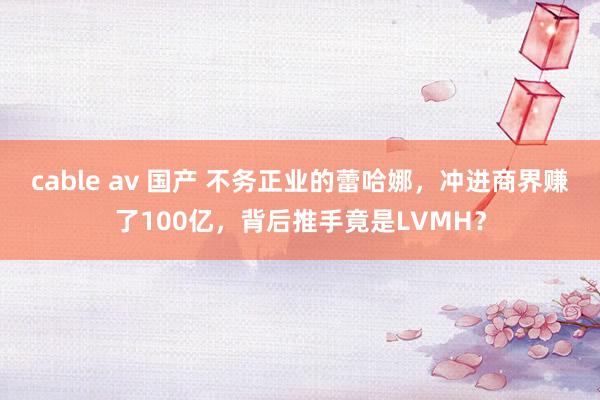 cable av 国产 不务正业的蕾哈娜，冲进商界赚了100亿，背后推手竟是LVMH？