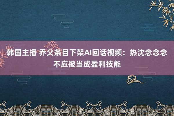 韩国主播 乔父条目下架AI回话视频：热沈念念念不应被当成盈利技能