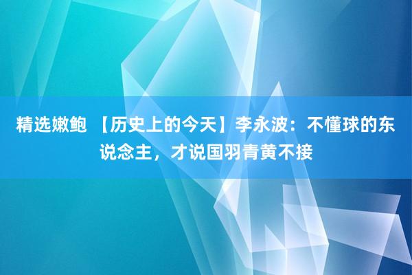 精选嫩鲍 【历史上的今天】李永波：不懂球的东说念主，才说国羽青黄不接