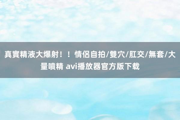 真實精液大爆射！！情侶自拍/雙穴/肛交/無套/大量噴精 avi播放器官方版下载