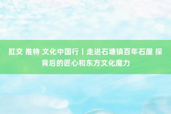 肛交 推特 文化中国行丨走进石塘镇百年石屋 探背后的匠心和东方文化魔力