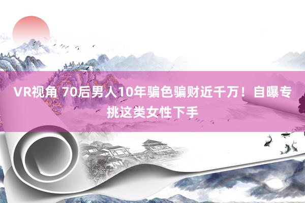 VR视角 70后男人10年骗色骗财近千万！自曝专挑这类女性下手