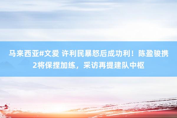 马来西亚#文爱 许利民暴怒后成功利！陈盈骏携2将保捏加练，采访再提建队中枢