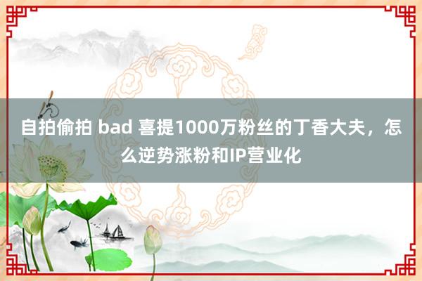 自拍偷拍 bad 喜提1000万粉丝的丁香大夫，怎么逆势涨粉和IP营业化