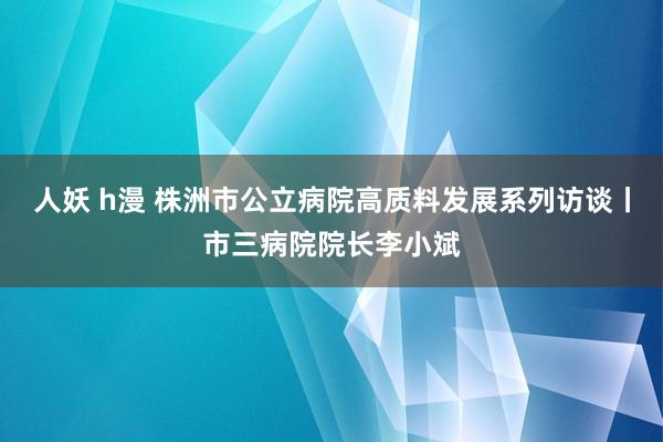 人妖 h漫 株洲市公立病院高质料发展系列访谈丨市三病院院长李小斌