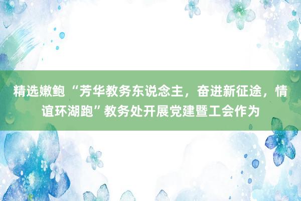 精选嫩鲍 “芳华教务东说念主，奋进新征途，情谊环湖跑”教务处开展党建暨工会作为