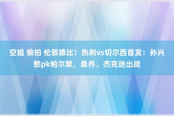 空姐 偷拍 伦敦德比！热刺vs切尔西首发：孙兴慜pk帕尔默，桑乔、杰克逊出战