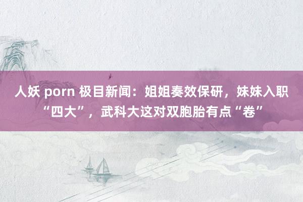 人妖 porn 极目新闻：姐姐奏效保研，妹妹入职“四大”，武科大这对双胞胎有点“卷”