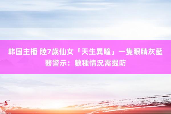 韩国主播 陸7歲仙女「天生異瞳」一隻眼睛灰藍　醫警示：數種情況需提防