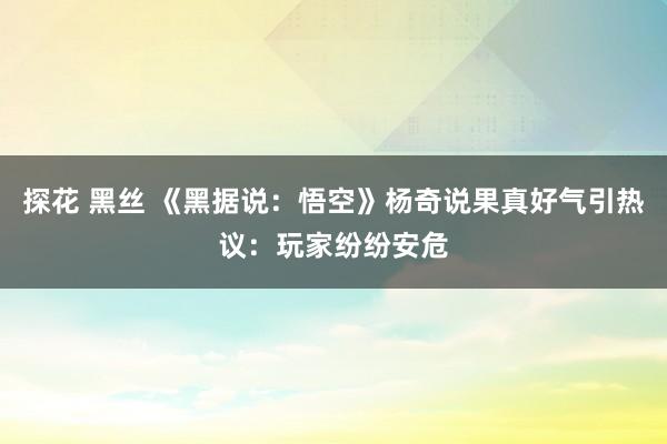 探花 黑丝 《黑据说：悟空》杨奇说果真好气引热议：玩家纷纷安危