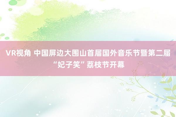 VR视角 中国屏边大围山首届国外音乐节暨第二届“妃子笑”荔枝节开幕