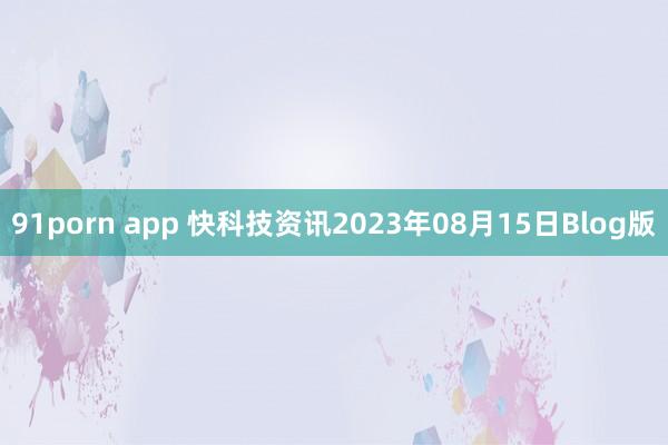 91porn app 快科技资讯2023年08月15日Blog版